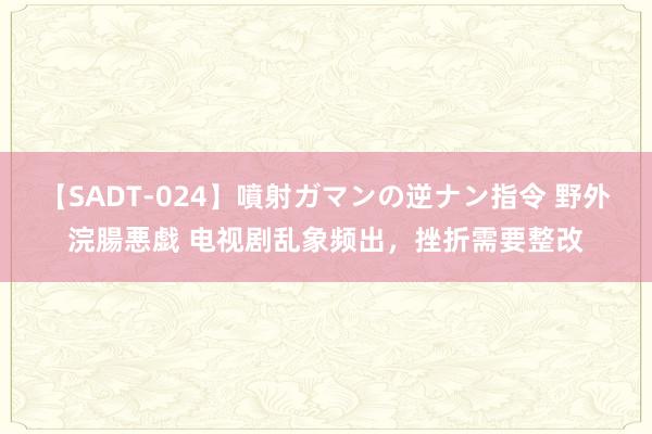 【SADT-024】噴射ガマンの逆ナン指令 野外浣腸悪戯 电视剧乱象频出，挫折需要整改