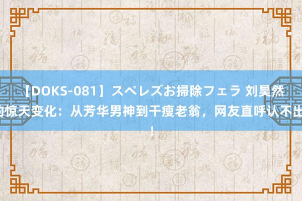 【DOKS-081】スペレズお掃除フェラ 刘昊然的惊天变化：从芳华男神到干瘦老翁，网友直呼认不出！