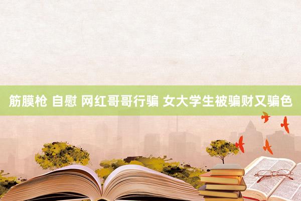 筋膜枪 自慰 网红哥哥行骗 女大学生被骗财又骗色