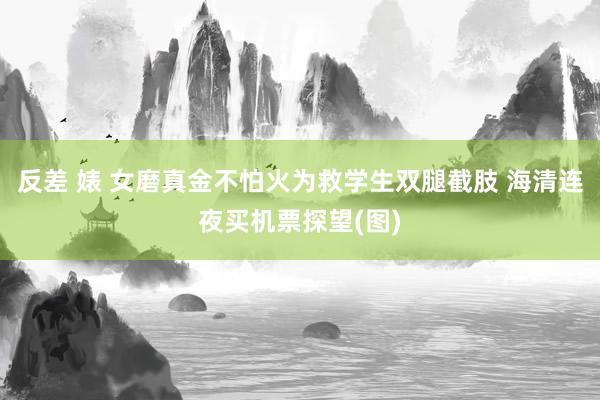 反差 婊 女磨真金不怕火为救学生双腿截肢 海清连夜买机票探望(图)