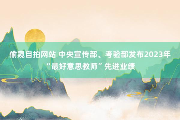 偷窥自拍网站 中央宣传部、考验部发布2023年“最好意思教师”先进业绩