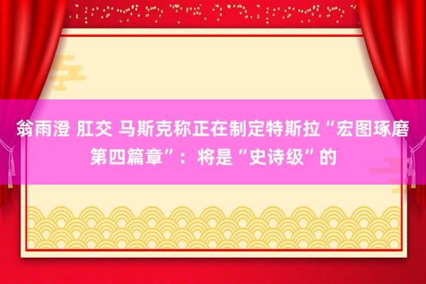 翁雨澄 肛交 马斯克称正在制定特斯拉“宏图琢磨第四篇章”：将是“史诗级”的