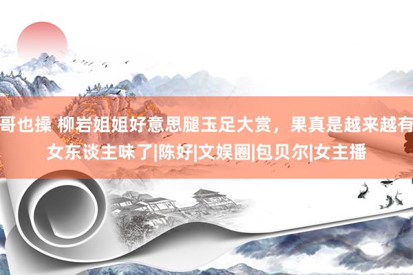 哥也操 柳岩姐姐好意思腿玉足大赏，果真是越来越有女东谈主味了|陈好|文娱圈|包贝尔|女主播