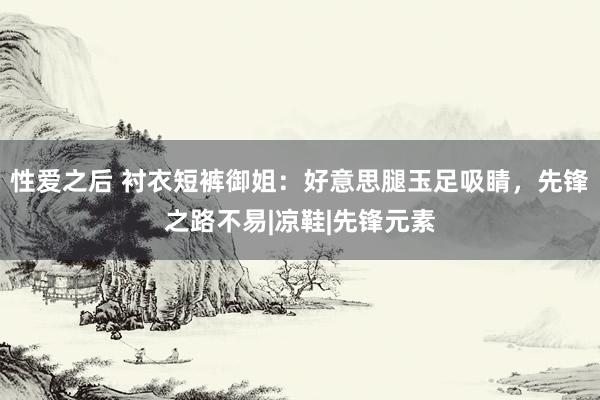 性爱之后 衬衣短裤御姐：好意思腿玉足吸睛，先锋之路不易|凉鞋|先锋元素