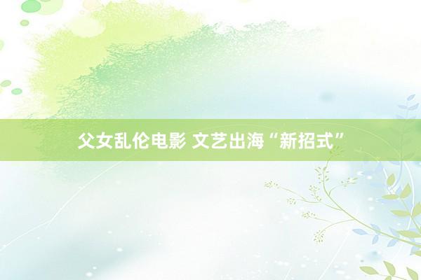 父女乱伦电影 文艺出海“新招式”