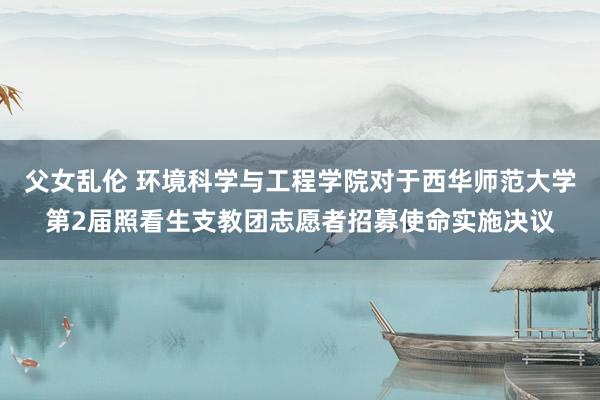 父女乱伦 环境科学与工程学院对于西华师范大学第2届照看生支教团志愿者招募使命实施决议