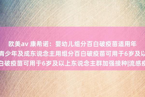 欧美av 康希诺：婴幼儿组分百白破疫苗适用年事匹配国度免疫计较，青少年及成东说念主用组分百白破疫苗可用于6岁及以上东说念主群加强接种|流感疫苗