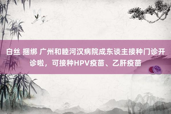 白丝 捆绑 广州和睦河汉病院成东谈主接种门诊开诊啦，可接种HPV疫苗、乙肝疫苗