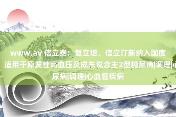 www.av 信立泰：复立坦、信立汀新纳入国度医保目次，适用于原发性高血压及成东说念主2型糖尿病|调理|心血管疾病