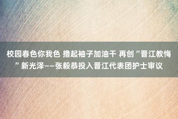 校园春色你我色 撸起袖子加油干 再创“晋江教悔”新光泽——张毅恭投入晋江代表团护士审议