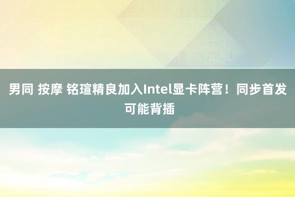 男同 按摩 铭瑄精良加入Intel显卡阵营！同步首发 可能背插