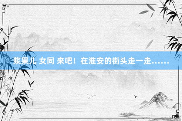 浆果儿 女同 来吧！在淮安的街头走一走……