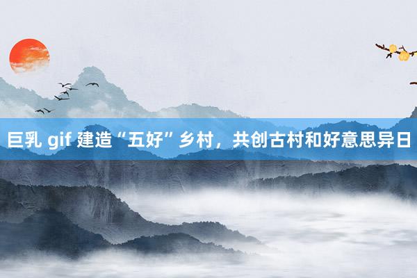 巨乳 gif 建造“五好”乡村，共创古村和好意思异日