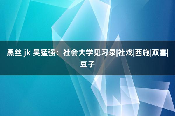 黑丝 jk 吴猛强：社会大学见习录|社戏|西施|双喜|豆子