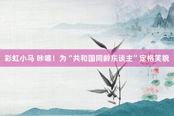 彩虹小马 咔嚓！为“共和国同龄东谈主”定格笑貌