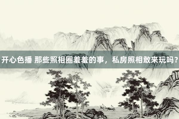 开心色播 那些照相圈羞羞的事，私房照相敢来玩吗？