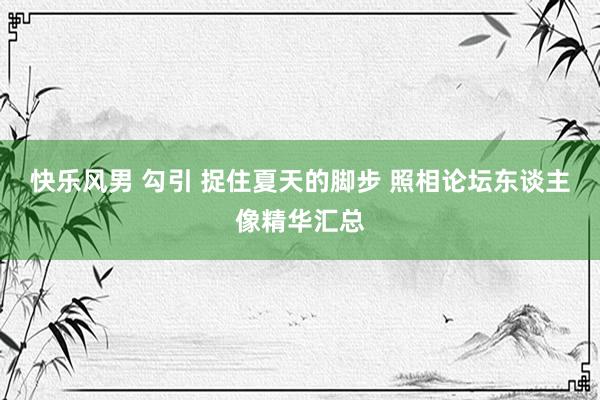快乐风男 勾引 捉住夏天的脚步 照相论坛东谈主像精华汇总