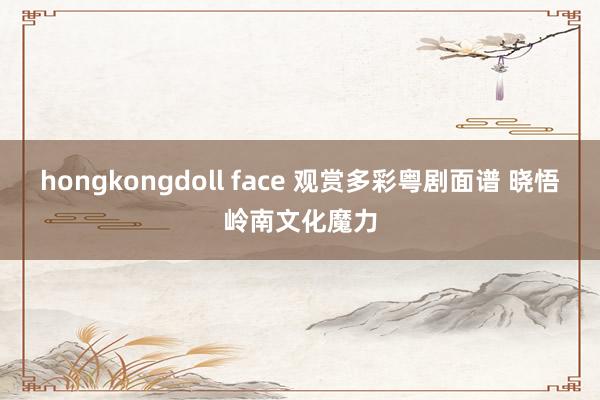 hongkongdoll face 观赏多彩粤剧面谱 晓悟岭南文化魔力