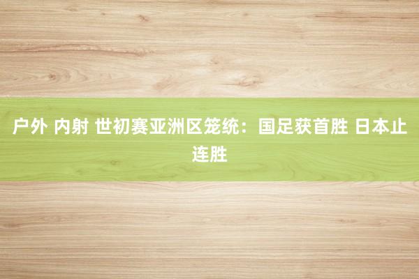 户外 内射 世初赛亚洲区笼统：国足获首胜 日本止连胜