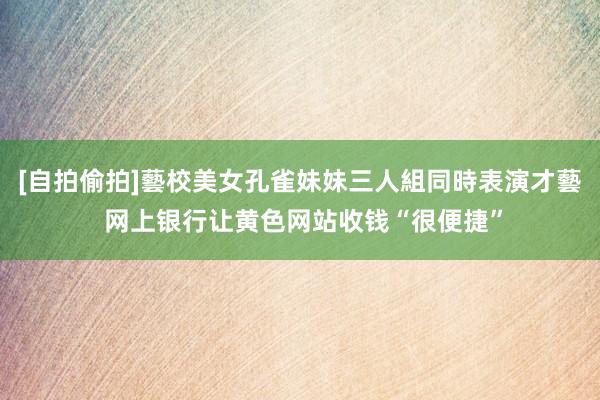 [自拍偷拍]藝校美女孔雀妹妹三人組同時表演才藝 网上银行让黄色网站收钱“很便捷”