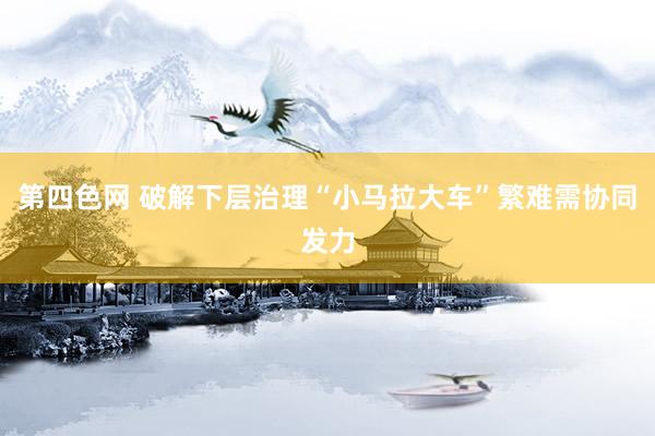 第四色网 破解下层治理“小马拉大车”繁难需协同发力