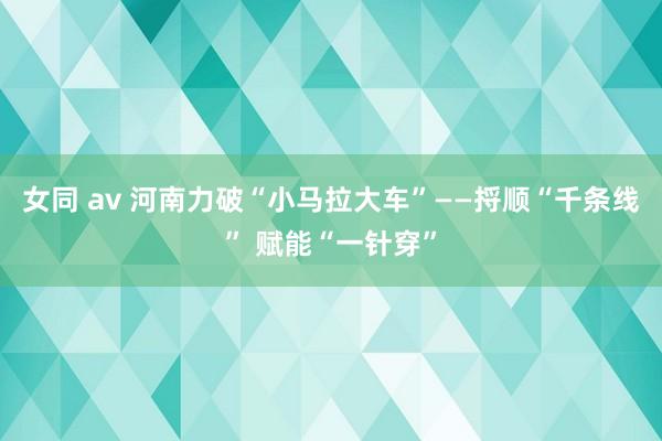 女同 av 河南力破“小马拉大车”——捋顺“千条线” 赋能“一针穿”
