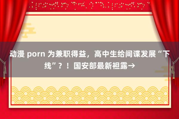 动漫 porn 为兼职得益，高中生给间谍发展“下线”？！国安部最新袒露→