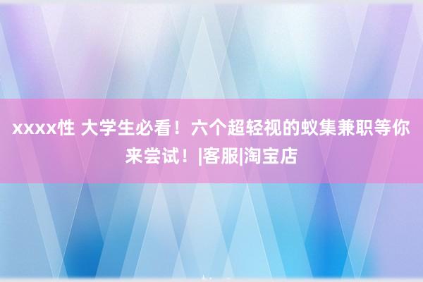 xxxx性 大学生必看！六个超轻视的蚁集兼职等你来尝试！|客服|淘宝店