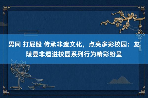 男同 打屁股 传承非遗文化，点亮多彩校园：龙陵县非遗进校园系列行为精彩纷呈