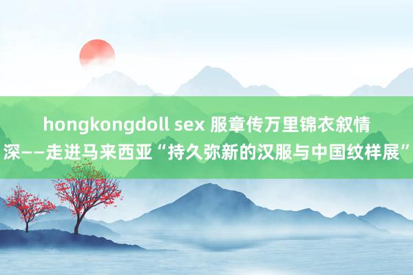 hongkongdoll sex 服章传万里　锦衣叙情深——走进马来西亚“持久弥新的汉服与中国纹样展”