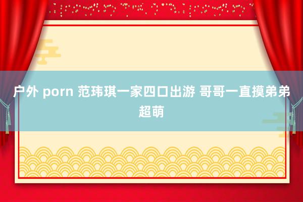 户外 porn 范玮琪一家四口出游 哥哥一直摸弟弟超萌