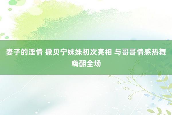 妻子的淫情 撒贝宁妹妹初次亮相 与哥哥情感热舞嗨翻全场