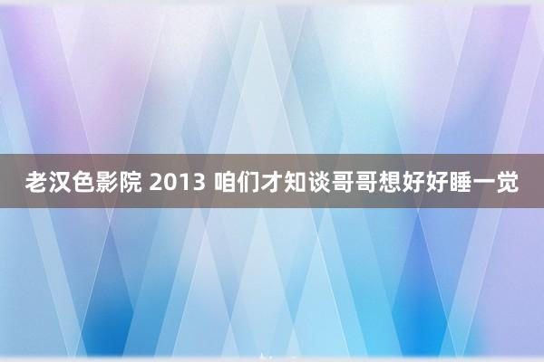 老汉色影院 2013 咱们才知谈哥哥想好好睡一觉