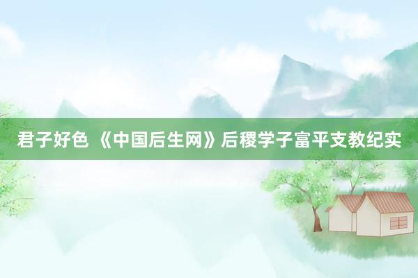 君子好色 《中国后生网》后稷学子富平支教纪实