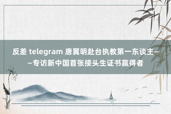 反差 telegram 唐翼明　赴台执教第一东谈主——专访新中国首张接头生证书赢得者
