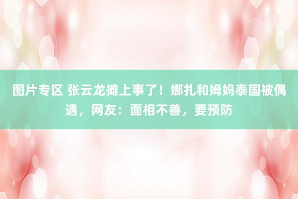图片专区 张云龙摊上事了！娜扎和姆妈泰国被偶遇，网友：面相不善，要预防