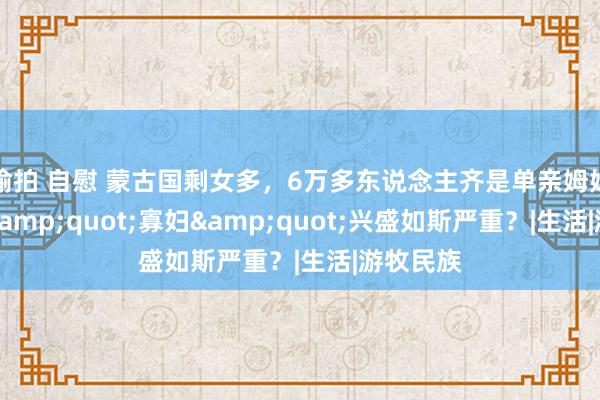 偷拍 自慰 蒙古国剩女多，6万多东说念主齐是单亲姆妈！为何&quot;寡妇&quot;兴盛如斯严重？|生活|游牧民族