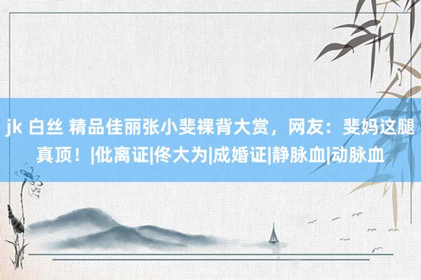jk 白丝 精品佳丽张小斐裸背大赏，网友：斐妈这腿真顶！|仳离证|佟大为|成婚证|静脉血|动脉血