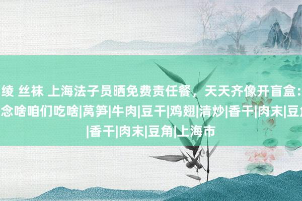 绫 丝袜 上海法子员晒免费责任餐，天天齐像开盲盒：雇主娘作念啥咱们吃啥|莴笋|牛肉|豆干|鸡翅|清炒|香干|肉末|豆角|上海市