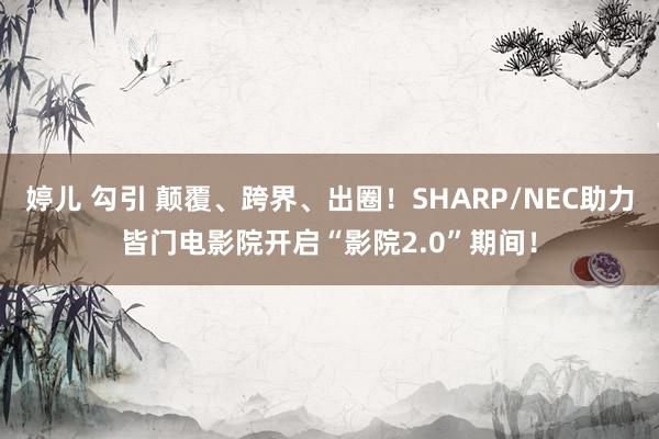 婷儿 勾引 颠覆、跨界、出圈！SHARP/NEC助力皆门电影院开启“影院2.0”期间！