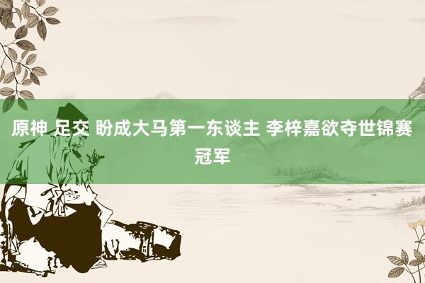 原神 足交 盼成大马第一东谈主 李梓嘉欲夺世锦赛冠军