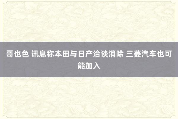 哥也色 讯息称本田与日产洽谈消除 三菱汽车也可能加入