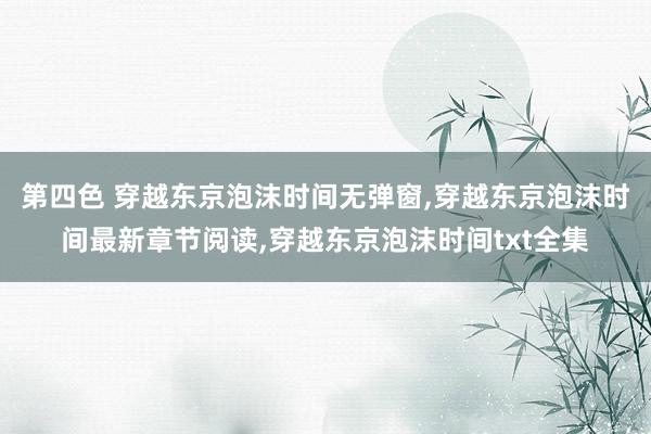 第四色 穿越东京泡沫时间无弹窗，穿越东京泡沫时间最新章节阅读，穿越东京泡沫时间txt全集