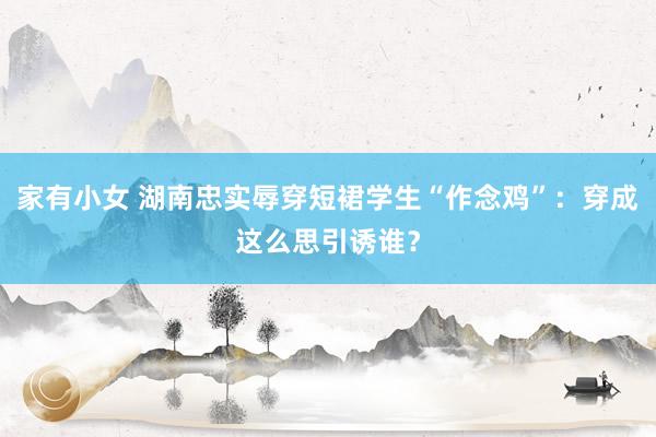 家有小女 湖南忠实辱穿短裙学生“作念鸡”：穿成这么思引诱谁？