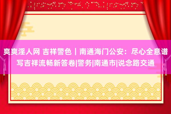 爽爽淫人网 吉祥警色｜南通海门公安：尽心全意谱写吉祥流畅新答卷|警务|南通市|说念路交通