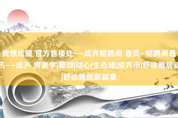 我想炫耀 官方售楼处——成齐鲲鹏阁 首页—鲲鹏阁最新资讯——成齐 房寰宇|麓湖|湖心|生态城|成齐市|舒徐雅居新篇章