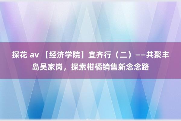 探花 av 【经济学院】宜齐行（二）——共聚丰岛吴家岗，探索柑橘销售新念念路