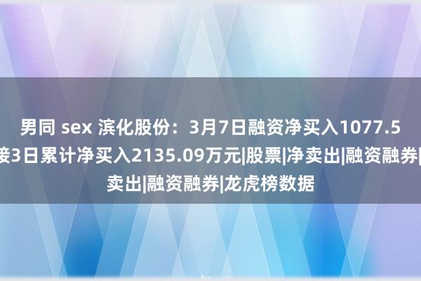 男同 sex 滨化股份：3月7日融资净买入1077.51万元，承接3日累计净买入2135.09万元|股票|净卖出|融资融券|龙虎榜数据