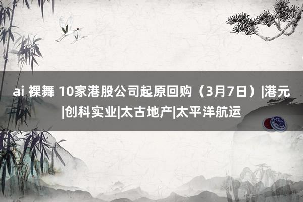 ai 裸舞 10家港股公司起原回购（3月7日）|港元|创科实业|太古地产|太平洋航运
