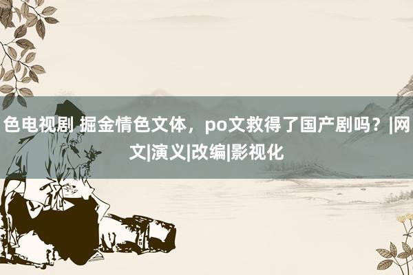 色电视剧 掘金情色文体，po文救得了国产剧吗？|网文|演义|改编|影视化
